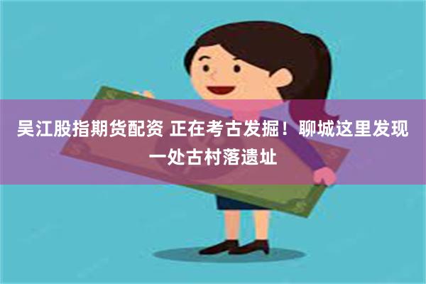 吴江股指期货配资 正在考古发掘！聊城这里发现一处古村落遗址
