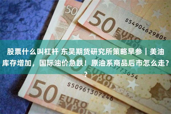 股票什么叫杠杆 东吴期货研究所策略早参｜美油库存增加，国际油价急跌！原油系商品后市怎么走？