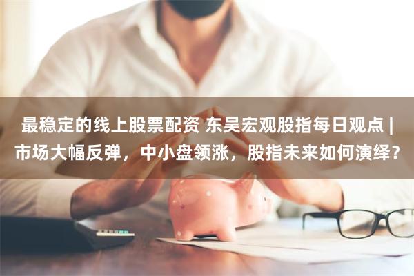 最稳定的线上股票配资 东吴宏观股指每日观点 |市场大幅反弹，中小盘领涨，股指未来如何演绎？