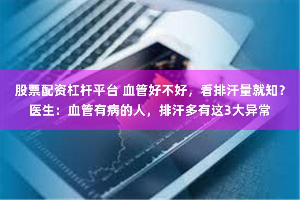 股票配资杠杆平台 血管好不好，看排汗量就知？医生：血管有病的人，排汗多有这3大异常