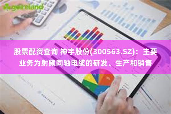 股票配资查询 神宇股份(300563.SZ)：主要业务为射频同轴电缆的研发、生产和销售