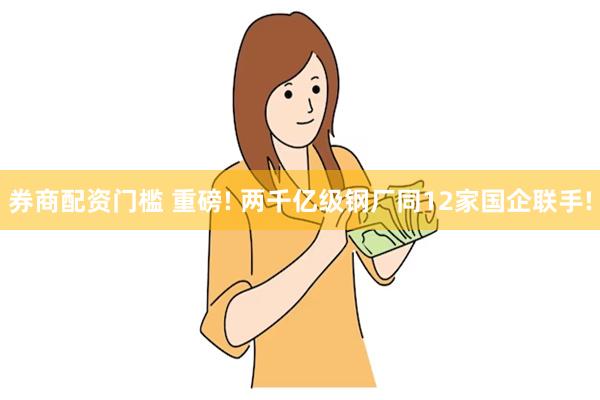 券商配资门槛 重磅! 两千亿级钢厂同12家国企联手!