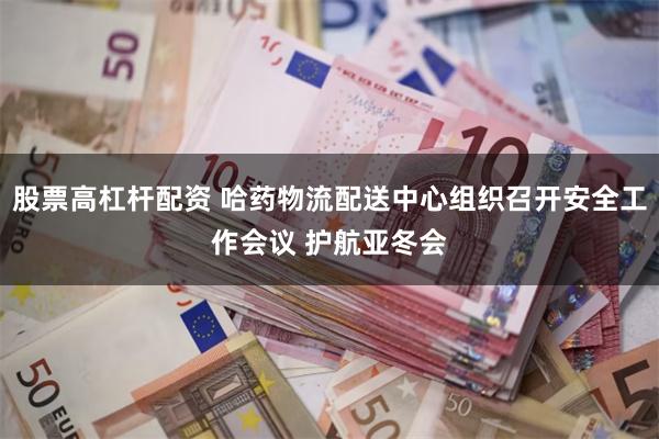 股票高杠杆配资 哈药物流配送中心组织召开安全工作会议 护航亚冬会