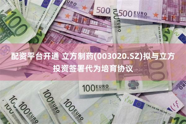 配资平台开通 立方制药(003020.SZ)拟与立方投资签署代为培育协议
