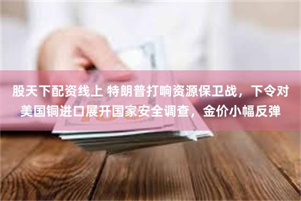 股天下配资线上 特朗普打响资源保卫战，下令对美国铜进口展开国家安全调查，金价小幅反弹