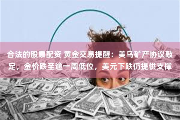 合法的股票配资 黄金交易提醒：美乌矿产协议敲定，金价跌至逾一周低位，美元下跌仍提供支撑