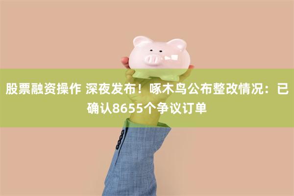 股票融资操作 深夜发布！啄木鸟公布整改情况：已确认8655个争议订单