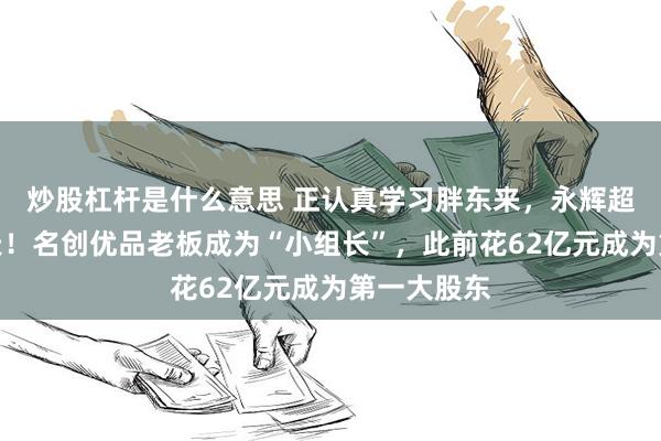炒股杠杆是什么意思 正认真学习胖东来，永辉超市突然变天！名创优品老板成为“小组长”，此前花62亿元成为第一大股东