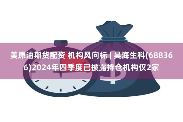 美原油期货配资 机构风向标 | 昊海生科(688366)2024年四季度已披露持仓机构仅2家