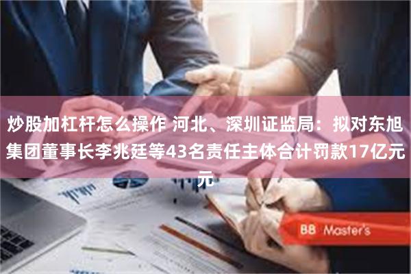 炒股加杠杆怎么操作 河北、深圳证监局：拟对东旭集团董事长李兆廷等43名责任主体合计罚款17亿元