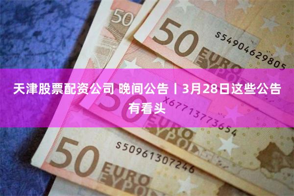 天津股票配资公司 晚间公告丨3月28日这些公告有看头