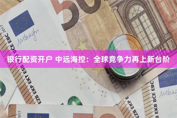 银行配资开户 中远海控：全球竞争力再上新台阶