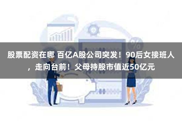 股票配资在哪 百亿A股公司突发！90后女接班人，走向台前！父母持股市值近50亿元