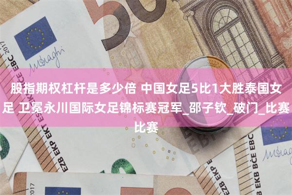 股指期权杠杆是多少倍 中国女足5比1大胜泰国女足 卫冕永川国际女足锦标赛冠军_邵子钦_破门_比赛
