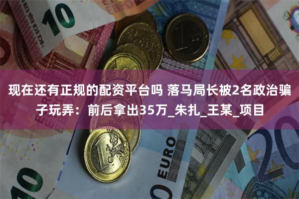 现在还有正规的配资平台吗 落马局长被2名政治骗子玩弄：前后拿出35万_朱扎_王某_项目