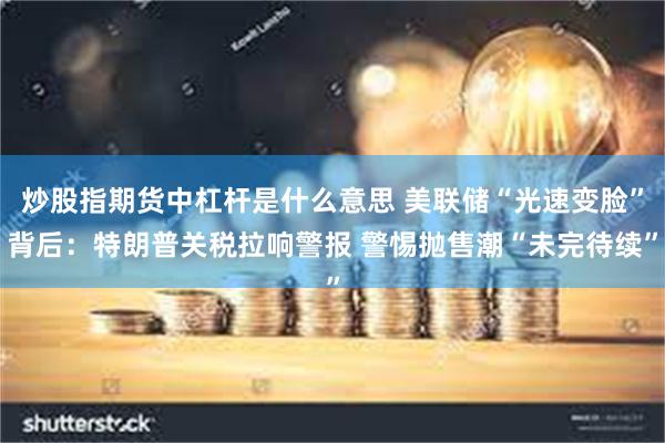 炒股指期货中杠杆是什么意思 美联储“光速变脸”背后：特朗普关税拉响警报 警惕抛售潮“未完待续”