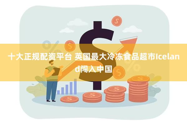 十大正规配资平台 英国最大冷冻食品超市Iceland闯入中国