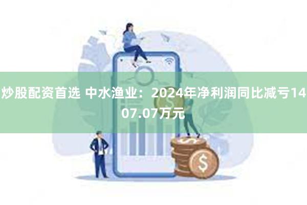 炒股配资首选 中水渔业：2024年净利润同比减亏1407.07万元