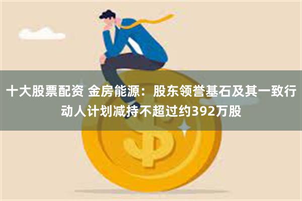 十大股票配资 金房能源：股东领誉基石及其一致行动人计划减持不超过约392万股