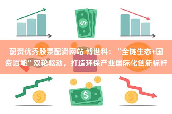 配资优秀股票配资网站 博世科：“全链生态+国资赋能”双轮驱动，打造环保产业国际化创新标杆