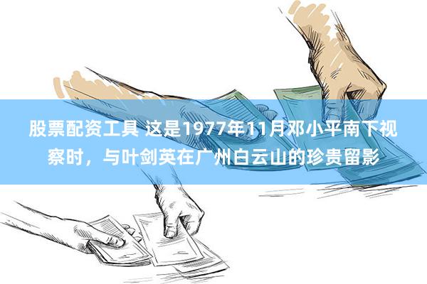 股票配资工具 这是1977年11月邓小平南下视察时，与叶剑英在广州白云山的珍贵留影