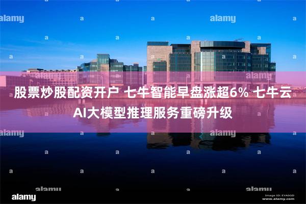股票炒股配资开户 七牛智能早盘涨超6% 七牛云AI大模型推理服务重磅升级