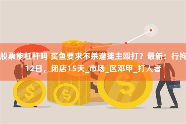 股票能杠杆吗 买鱼要求不杀遭摊主殴打？最新：行拘12日，闭店15天_市场_区邓甲_打人者