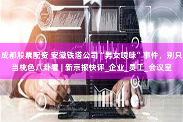 成都股票配资 安徽铁塔公司“男女暧昧”事件，别只当桃色八卦看 | 新京报快评_企业_员工_会议室