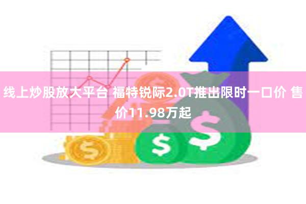 线上炒股放大平台 福特锐际2.0T推出限时一口价 售价11.98万起