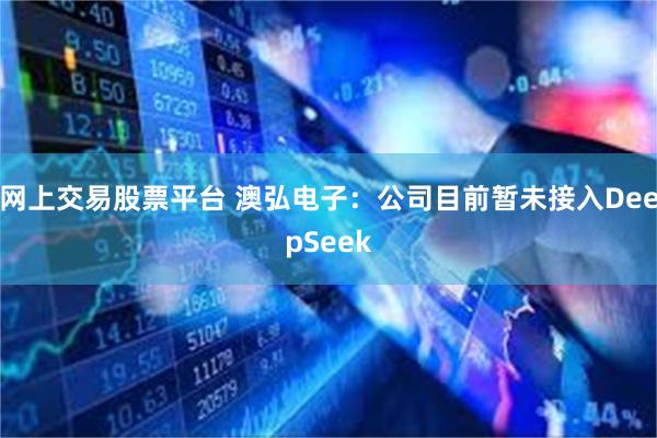 网上交易股票平台 澳弘电子：公司目前暂未接入DeepSeek