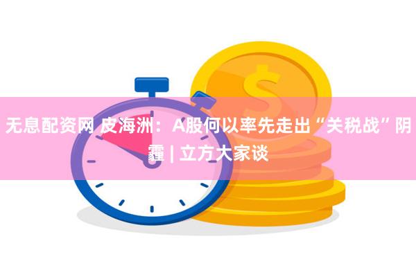 无息配资网 皮海洲：A股何以率先走出“关税战”阴霾 | 立方大家谈