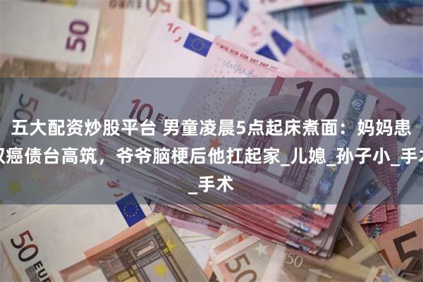 五大配资炒股平台 男童凌晨5点起床煮面：妈妈患双癌债台高筑，爷爷脑梗后他扛起家_儿媳_孙子小_手术