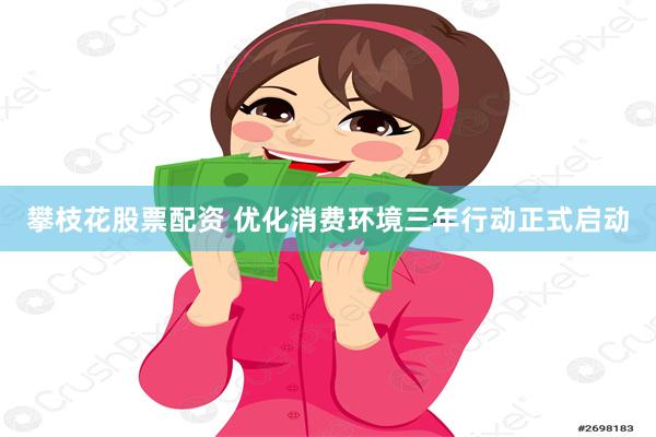 攀枝花股票配资 优化消费环境三年行动正式启动