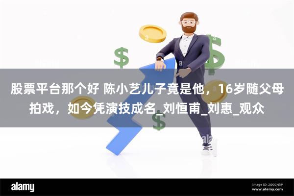 股票平台那个好 陈小艺儿子竟是他，16岁随父母拍戏，如今凭演技成名_刘恒甫_刘惠_观众