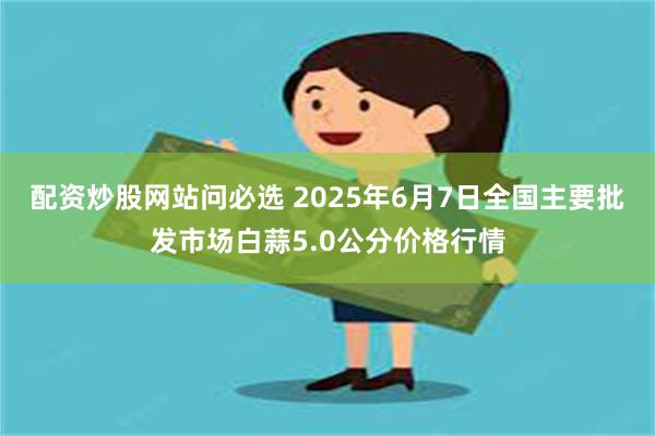 配资炒股网站问必选 2025年6月7日全国主要批发市场白蒜5.0公分价格行情