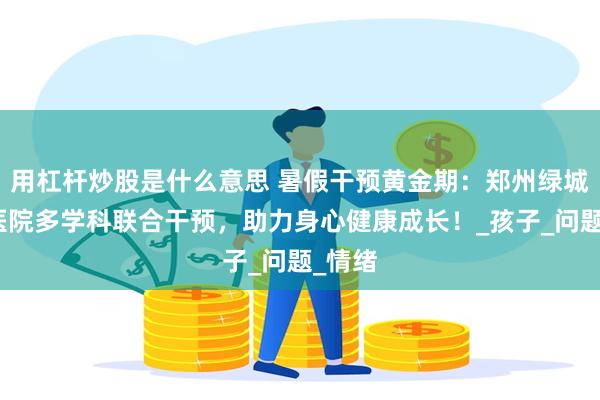用杠杆炒股是什么意思 暑假干预黄金期：郑州绿城儿童医院多学科联合干预，助力身心健康成长！_孩子_问题_情绪