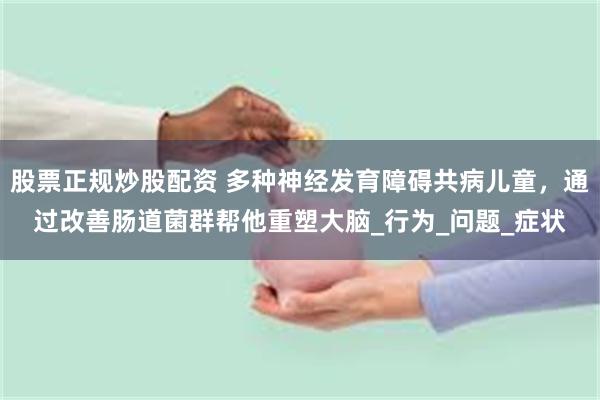 股票正规炒股配资 多种神经发育障碍共病儿童，通过改善肠道菌群帮他重塑大脑_行为_问题_症状