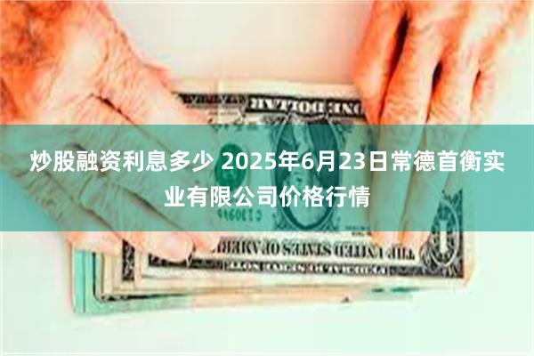 炒股融资利息多少 2025年6月23日常德首衡实业有限公司价格行情