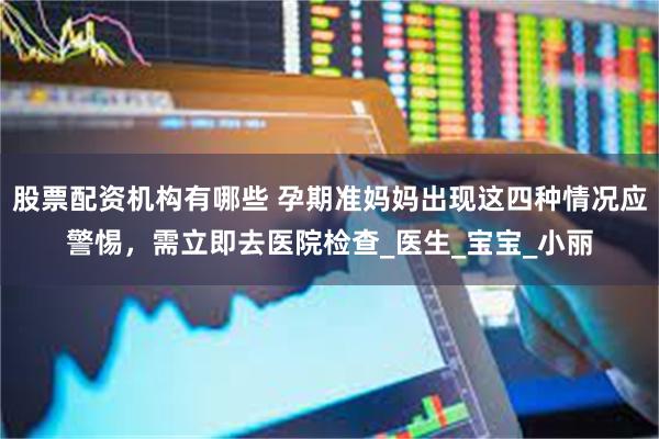 股票配资机构有哪些 孕期准妈妈出现这四种情况应警惕，需立即去医院检查_医生_宝宝_小丽
