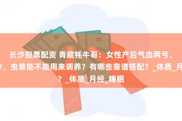 长沙股票配资 青藏牦牛哥：女性产后气血两亏、体虚怕冷，虫草能不能用来调养？有哪些靠谱搭配？_体质_月经_睡眠